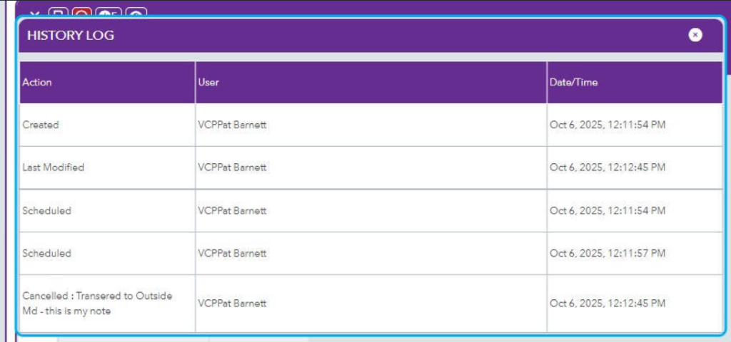 HISTORY LOG 
x 
Action 
User 
Date/Time 
Created 
VCPPat Barnett 
Oct 6, 2025, 12:11:54 PM 
Last Modified 
VCPPat Barnett 
Oct 6, 2025, 12:12:45 PM 
Scheduled 
VCPPat Barnett 
Oct 6, 2025, 12:11:54 PM 
Scheduled 
VCPPat Barnett 
Oct 6, 2025, 12:11:57 PM 
Cancelled : Transered to Outside 
Md - this is my note 
VCPPat Barnett 
Oct 6, 2025, 12:12:45 PM 